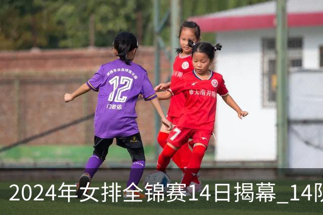 2024年女排全锦赛14日揭幕 14队参赛赛制赛程确定